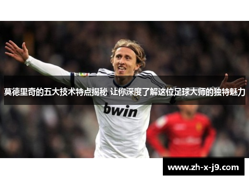 莫德里奇的五大技术特点揭秘 让你深度了解这位足球大师的独特魅力
