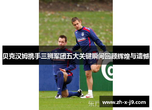 贝克汉姆携手三狮军团五大关键瞬间回顾辉煌与遗憾