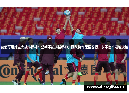 葡萄牙足球三大战斗精神：坚韧不拔拼搏精神、团队协作无畏前行、永不言弃逆境求胜