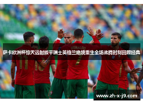 萨卡欧洲杯惊天远射扳平瑞士英格兰绝境重生全场沸腾时刻回顾经典 萨卡欧洲杯惊天远射扳平瑞士英格兰绝境重生全场沸腾时刻回顾经典