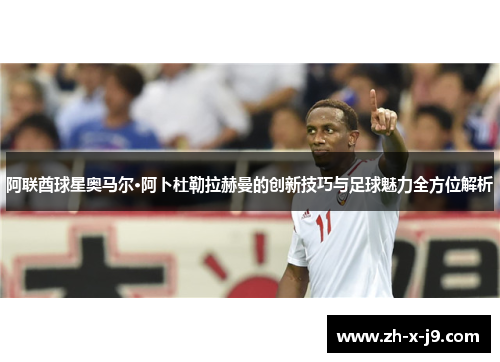 阿联酋球星奥马尔·阿卜杜勒拉赫曼的创新技巧与足球魅力全方位解析