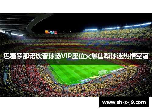巴塞罗那诺坎普球场VIP座位火爆售罄球迷热情空前 巴塞罗那诺坎普球场VIP座位火爆售罄球迷热情空前
